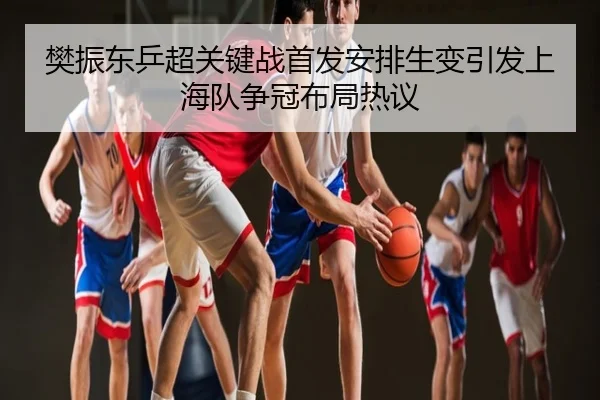 樊振东乒超关键战首发安排生变引发上海队争冠布局热议